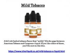 A full rich bodied tobacco flavour that “mildly” fills the gaps between American Tobacco and Congress e liquid. If you like either of those, you’ll be sure to like this. 
For more details you can visit at https://www.ichorliquid.co.uk/mild-tobacco-e-liquid.html