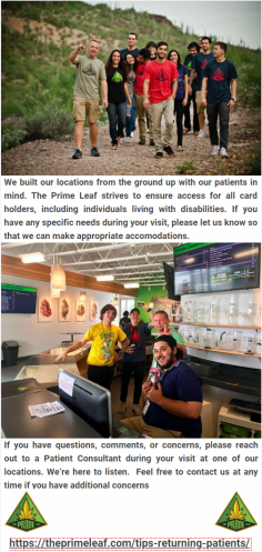 Tips for Returning Patients

We built our locations from the ground up with our patients in mind. The Prime Leaf strives to ensure access for all card holders, including individuals living with disabilities. For more details please visit at https://theprimeleaf.com/tips-returning-patients/